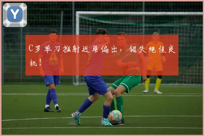 C罗单刀推射近角偏出，错失绝佳良机！