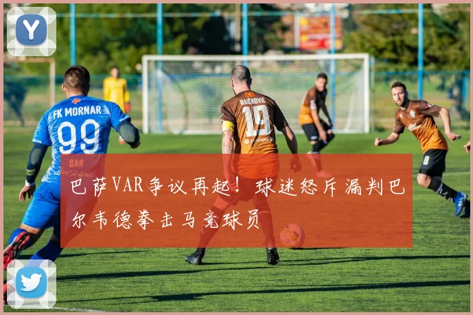 巴萨VAR争议再起！球迷怒斥漏判巴尔韦德拳击马竞球员