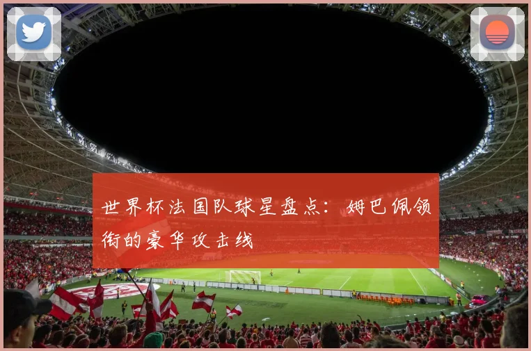 世界杯法国队球星盘点：姆巴佩领衔的豪华攻击线