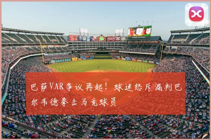 巴萨VAR争议再起！球迷怒斥漏判巴尔韦德拳击马竞球员
