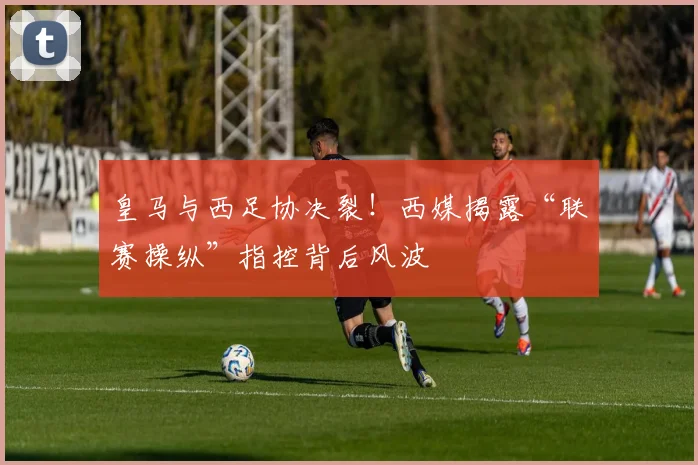 皇马与西足协决裂！西媒揭露“联赛操纵”指控背后风波