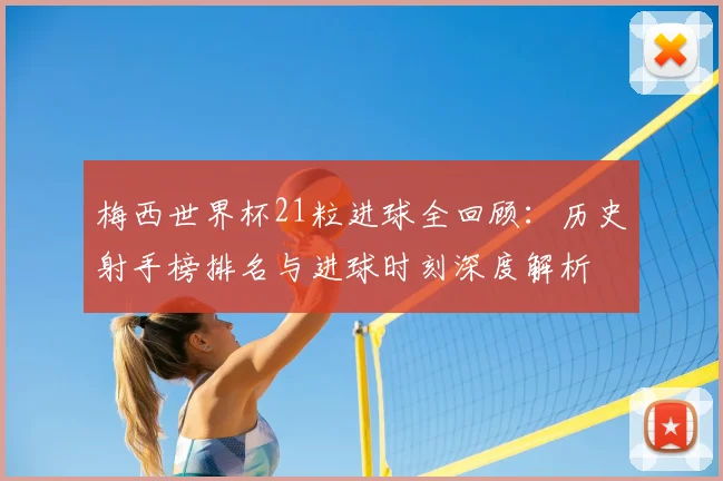 梅西世界杯21粒进球全回顾：历史射手榜排名与进球时刻深度解析