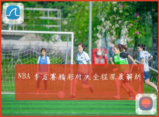 NBA 季后赛精彩对决全程深度解析
