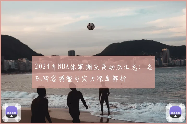 2024年NBA休赛期交易动态汇总：各队阵容调整与实力深度解析