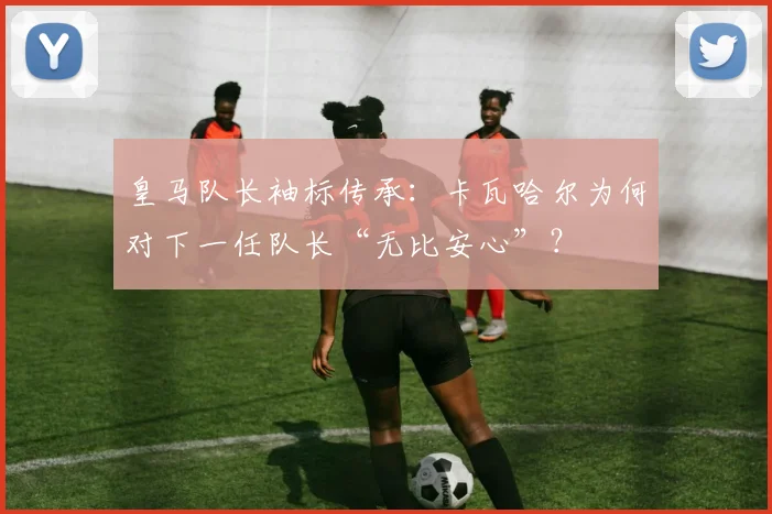 皇马队长袖标传承：卡瓦哈尔为何对下一任队长“无比安心”？