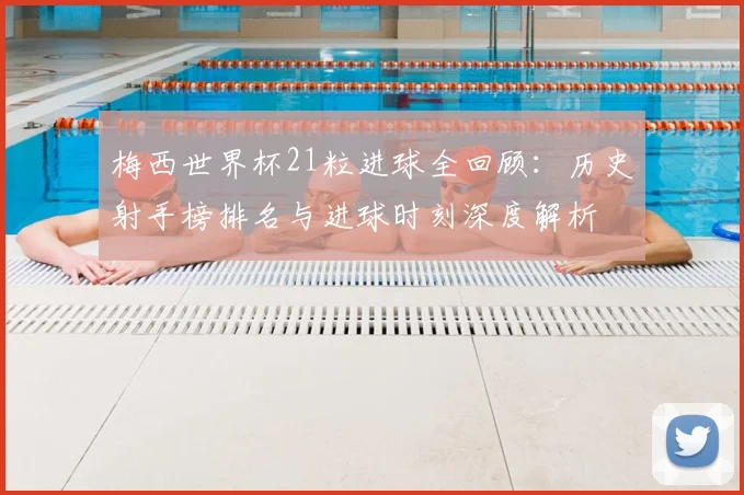 梅西世界杯21粒进球全回顾：历史射手榜排名与进球时刻深度解析