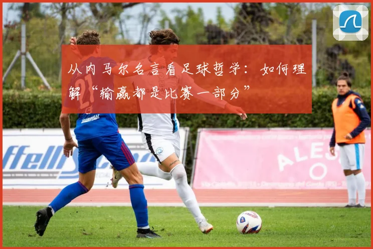 从内马尔名言看足球哲学：如何理解“输赢都是比赛一部分”