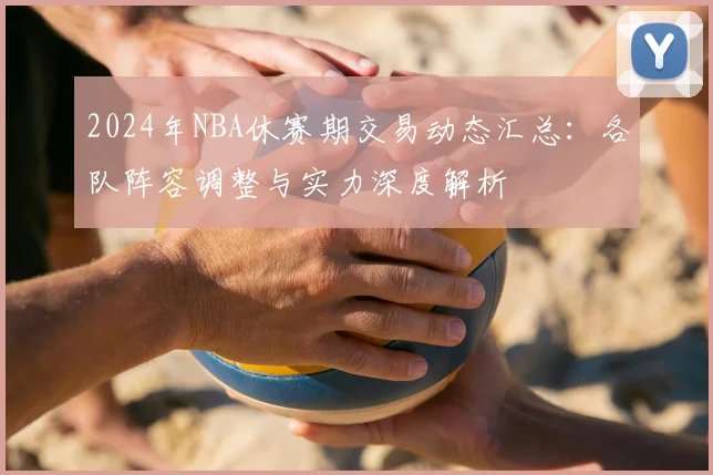 2024年NBA休赛期交易动态汇总：各队阵容调整与实力深度解析