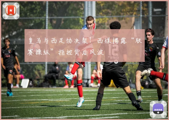 皇马与西足协决裂！西媒揭露“联赛操纵”指控背后风波